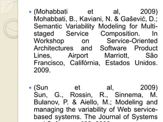    (Mohabbati         et      al,     2009)
    Mohabbati, B., Kaviani, N. & Gašević, D.;
    Semantic Variability Modeling for Multi-
    staged     Service    Composition.     In
    Workshop        on      Service-Oriented
    Architectures and Software Product
    Lines,      Airport    Marriott,    São
    Francisco, Califórnia, Estados Unidos.
    2009.

   (Sun         et         al,       2009)
    Sun, G., Rossin, R., Sinnema, M.
    Bulanov, P. & Aiello, M.; Modeling and
    managing the variability of Web service-
    based systems. The Journal of Systems
 