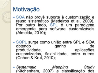 Motivação
   SOA não provê suporte à customização e
    reuso sistemático (Medeiros et al, 2009).
    Por outro lado, SPL é um paradigma
    emergente para software customizáveis
    (Almeida, 2010);

   SOPL surge como união entre SPL e SOA
    obtendo             ganho              de
    produtividade,                 aplicações
    customizadas, flexibilidade, entre outros
    (Cohen & Krut, 2010);

   Systematic       Mapping          Study
    (Kitchenham, 2007) e classificação dos
 