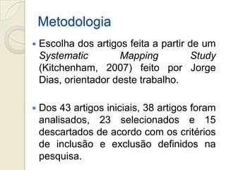 Metodologia
   Escolha dos artigos feita a partir de um
    Systematic        Mapping          Study
    (Kitchenham, 2007) feito por Jorge
    Dias, orientador deste trabalho.

   Dos 43 artigos iniciais, 38 artigos foram
    analisados, 23 selecionados e 15
    descartados de acordo com os critérios
    de inclusão e exclusão definidos na
    pesquisa.
 