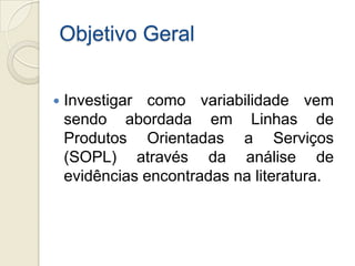 Objetivo Geral


   Investigar como variabilidade vem
    sendo abordada em Linhas de
    Produtos Orientadas a Serviços
    (SOPL) através da análise de
    evidências encontradas na literatura.
 