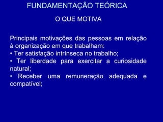FUNDAMENTAÇÃO TEÓRICA O QUE MOTIVA Principais motivações das pessoas em relação à organização em que trabalham: •  Ter satisfação intrínseca no trabalho; •  Ter liberdade para exercitar a curiosidade natural; •  Receber uma remuneração adequada e compatível; 