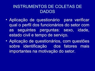 INSTRUMENTOS DE COLETAS DE DADOS Aplicação de questionário  para verificar qual o perfil dos funcionários do setor com as seguintes perguntas: sexo, idade, estado civil e tempo de serviço. Aplicação de questionários, com questões sobre identificação  dos fatores mais importantes na motivação do setor. 