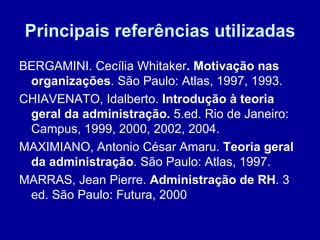 Principais referências utilizadas BERGAMINI. Cecília Whitaker . Motivação nas organizações . São Paulo: Atlas, 1997, 1993. CHIAVENATO, Idalberto.  Introdução à teoria geral da administração.  5.ed. Rio de Janeiro: Campus, 1999, 2000, 2002, 2004. MAXIMIANO, Antonio César Amaru.  Teoria geral da administração . São Paulo: Atlas, 1997. MARRAS, Jean Pierre.  Administração de RH . 3 ed. São Paulo: Futura, 2000  