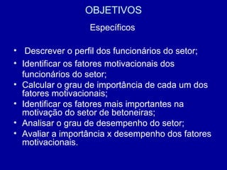 OBJETIVOS Específicos Descrever o perfil dos funcionários do setor;  Identificar os fatores motivacionais dos funcionários do setor;  Calcular o grau de importância de cada um dos fatores motivacionais;  Identificar os fatores mais importantes na motivação do setor de betoneiras;  Analisar o grau de desempenho do setor;  Avaliar a importância x desempenho dos fatores motivacionais.  