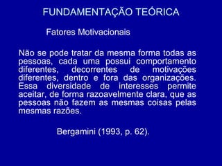 FUNDAMENTAÇÃO TEÓRICA Fatores Motivacionais   Não se pode tratar da mesma forma todas as pessoas, cada uma possui comportamento diferentes, decorrentes de motivações diferentes, dentro e fora das organizações. Essa diversidade de interesses permite aceitar, de forma razoavelmente clara, que as pessoas não fazem as mesmas coisas pelas mesmas razões. Bergamini (1993, p. 62). 