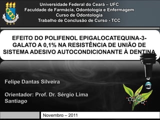 Universidade Federal do Ceará – UFC
      Faculdade de Farmácia, Odontologia e Enfermagem
                    Curso de Odontologia
            Trabalho de Conclusão de Curso - TCC



   EFEITO DO POLIFENOL EPIGALOCATEQUINA-3-
   GALATO A 0,1% NA RESISTÊNCIA DE UNIÃO DE
SISTEMA ADESIVO AUTOCONDICIONANTE À DENTINA




             Novembro – 2011
 