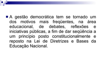 A gestão democrática tem se tornado um dos motivos mais freqüentes, na área educacional, de debates, reflexões e iniciativas públicas, a fim de dar seqüência a um princípio posto constitucionalmente e reposto na Lei de Diretrizes e Bases da Educação Nacional. 