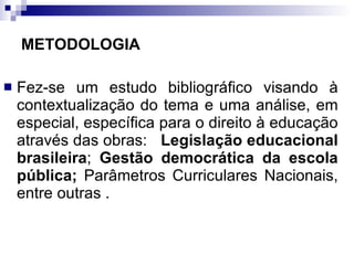 METODOLOGIA  Fez-se um estudo bibliográfico visando à contextualização do tema e uma análise, em especial, específica para o direito à educação através das obras:  Legislação educacional brasileira ;  Gestão democrática da escola pública;  Parâmetros Curriculares Nacionais, entre outras  .  
