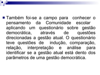 Também foi-se a campo para  conhecer o pensamento da Comunidade escolar  aplicando um questionário sobre gestão democrática, através de questões direcionadas a gestão atual. O questionário teve questões de  indução, comparação, relação, interpretação e análise para identificar se a gestão atual está dento dos parâmetros de uma gestão democrática.  
