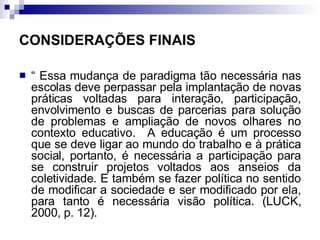 CONSIDERAÇÕES FINAIS “  Essa mudança de paradigma tão necessária nas escolas deve perpassar pela implantação de novas práticas voltadas para interação, participação, envolvimento e buscas de parcerias para solução de problemas e ampliação de novos olhares no contexto educativo.  A educação é um processo que se deve ligar ao mundo do trabalho e à prática social, portanto, é necessária a participação para se construir projetos voltados aos anseios da coletividade. E também se fazer política no sentido de modificar a sociedade e ser modificado por ela, para tanto é necessária visão política. (LUCK, 2000, p. 12).   
