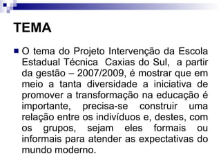 TEMA O tema do Projeto Intervenção da Escola Estadual Técnica  Caxias do Sul,  a partir da gestão – 2007/2009, é mostrar que em meio a tanta diversidade a iniciativa de promover a transformação na educação é importante, precisa-se construir uma relação entre os indivíduos e, destes, com os grupos, sejam eles formais ou informais para atender as expectativas do mundo moderno.  