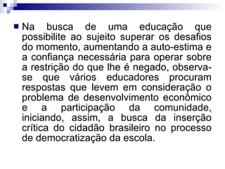 Na busca de uma educação que possibilite ao sujeito superar os desafios do momento, aumentando a auto-estima e a confiança necessária para operar sobre a restrição do que lhe é negado, observa-se que vários educadores procuram respostas que levem em consideração o problema de desenvolvimento econômico e a participação da comunidade, iniciando, assim, a busca da inserção crítica do cidadão brasileiro no processo de democratização da escola. 