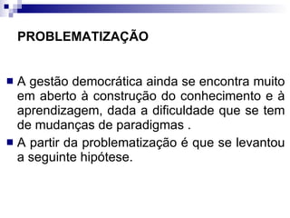 PROBLEMATIZAÇÃO A gestão democrática ainda se encontra muito em aberto à construção do conhecimento e à aprendizagem, dada a dificuldade que se tem de mudanças de paradigmas . A partir da problematização é que se levantou a seguinte hipótese. 