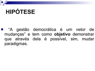 HIPÓTESE “ A gestão democrática é um vetor de mudanças” e tem como  objetivo  demonstrar que através dela é possível, sim, mudar paradigmas. 