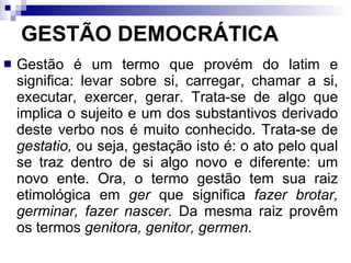 GESTÃO DEMOCRÁTICA Gestão é um termo que provém do latim e significa: levar sobre si, carregar, chamar a si, executar, exercer, gerar. Trata-se de algo que implica o sujeito e um dos substantivos derivado deste verbo nos é muito conhecido. Trata-se de  gestatio,  ou seja, gestação isto é: o ato pelo qual se traz dentro de si algo novo e diferente: um novo ente. Ora, o termo gestão tem sua raiz etimológica em  ger  que significa  fazer brotar, germinar, fazer   nascer.  Da mesma raiz provêm os termos  genitora, genitor,   germen.   