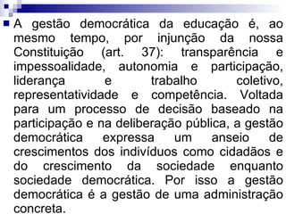 A gestão democrática da educação é, ao mesmo tempo, por injunção da nossa Constituição (art. 37): transparência e impessoalidade, autonomia e participação, liderança e trabalho coletivo, representatividade e competência. Voltada para um processo de decisão baseado na participação e na deliberação pública, a gestão democrática expressa um anseio de crescimentos dos indivíduos como cidadãos e do crescimento da sociedade enquanto sociedade democrática. Por isso a gestão democrática é a gestão de uma administração concreta. 