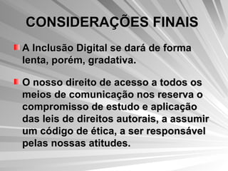 CONSIDERAÇÕES FINAIS   A Inclusão Digital se dará de forma lenta, porém, gradativa. O nosso direito de acesso a todos os meios de comunicação nos reserva o compromisso de estudo e aplicação das leis de direitos autorais, a assumir um código de ética, a ser responsável pelas nossas atitudes.  