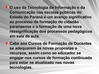 O uso da Tecnologia da Informação e da Comunicação nas escolas públicas do Estado do Paraná é um avanço significativo ao processo de formação do cidadão paranaense e a formação de uma nova ressignificação dos processos pedagógicos em sala de aula.  Cabe aos Cursos de Formação de Docentes se adequarem às novas propostas e recursos, assim como ao educador se engajar nos cursos de formação continuada para estar se atualizado nas novas tecnologias. 