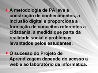 A metodologia de PA leva a construção de conhecimentos, a inclusão digital e proporciona a formação de conceitos referentes a cidadania, a medida que parte da realidade social e problemas levantados pelos estudantes. O sucesso do Projeto de Aprendizagem depende do acesso a web e ao laboratório de informática. 