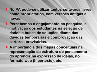 No PA pode-se utilizar tantos softwares livres como proprietários, com versões antigas e novas. Percebemos o engajamento na pesquisa, a motivação dos estudantes na seleção de dados e busca de soluções diante das dúvidas temporárias e comprovação das certezas provisórias. A importância dos mapas conceituais na representação da estrutura do pensamento do aprendiz,na expressão de idéias, no formato web (hipertexto), etc.   