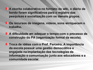 A escrita colaborativa no formato de wiki, o diário de bordo foram significativos para o registro das pesquisas e socialização com os demais grupos. Os recursos de imagens, vídeos, sons enriquecem o trabalho. A dificuldade em adequar o tempo com o processo de construção do PA (organização formal da escola). Troca de idéias com o Prof. Parceiro. A importância da escola possuir uma gestão democrática e engajada na implantação das tecnologias da informação e comunicação junto aos educadores e a comunidade escolar. 