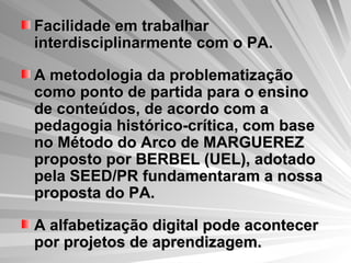 Facilidade em trabalhar interdisciplinarmente com o PA. A metodologia da problematização como ponto de partida para o ensino de conteúdos, de acordo com a pedagogia histórico-crítica, com base no Método do Arco de MARGUEREZ proposto por BERBEL (UEL), adotado pela SEED/PR fundamentaram a nossa proposta do PA. A alfabetização digital pode acontecer por projetos de aprendizagem. 