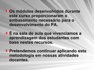 Os módulos desenvolvidos durante este curso proporcionaram o embasamento necessário para o desenvolvimento do PA.  É na sala de aula que vivenciamos a aprendizagem dos estudantes com base nestes recursos. Pretendemos continuar aplicando esta metodologia em nossas atividades docentes. 