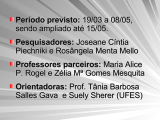 Período previsto:  19/03 a 08/05, sendo ampliado até 15/05. Pesquisadores:  Joseane Cíntia Piechniki e Rosângela Menta Mello Professores parceiros:  Maria Alice P. Rogel e Zélia Mª Gomes Mesquita Orientadoras:  Prof. Tânia Barbosa Salles Gava  e Suely Sherer (UFES) 
