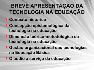 BREVE APRESENTAÇAO DA TECNOLOGIA NA EDUCAÇÃO Contexto histórico Concepção epistemológica da tecnologia na educação Dimensão teórico-metodológica da tecnologia na educação Gestão organizacional das tecnologias na Educação Básica O áudio a serviço da educação   