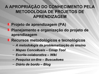 A APROPRIAÇÃO DO CONHECIMENTO PELA METODOLOGIA DE PROJETOS DE APRENDIZAGEM Projeto de aprendizagem (PA)  Planejamento e organização do projeto de aprendizagem  Recursos metodológicos e tecnológicos  A metodologia da problematização do ensino Mapas Conceituais – Cmap Tool Escrita colaborativa – Wiki  Pesquisa on-line – Buscadores  Diário de bordo – Blog   