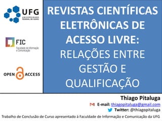 REVISTAS CIENTÍFICAS
ELETRÔNICAS DE
ACESSO LIVRE:
RELAÇÕES ENTRE
GESTÃO E
QUALIFICAÇÃO
Thiago Pitaluga
E-mail: thiagopitaluga@gmail.com
Twitter: @thiagopitaluga
Trabalho de Conclusão de Curso apresentado à Faculdade de Informação e Comunicação da UFG
 