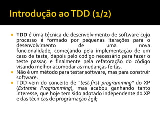 TDD é uma técnica de desenvolvimento de software cujo processo é formado por pequenas iterações para o desenvolvimento de uma nova funcionalidade, começando pela implementação de um caso de teste, depois pelo código necessário para fazer o teste passar, e finalmente pela refatoração do código visando melhor acomodar as mudanças feitas.Não é um método para testar software, mas para construir software.TDD vem do conceito de “test-first programming” do XP (Extreme Programming), mas acabou ganhando tanto interesse, que hoje tem sido adotado independente do XP e das técnicas de programação ágil;Introdução ao TDD (1/2)