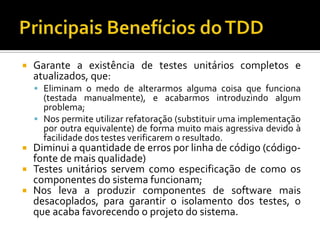 Garante a existência de testes unitários completos e atualizados, que:Eliminam o medo de alterarmos alguma coisa que funciona (testada manualmente), e acabarmos introduzindo algum problema;Nos permite utilizar refatoração (substituir uma implementação por outra equivalente) de forma muito mais agressiva devido à facilidade dos testes verificarem o resultado.Diminui a quantidade de erros por linha de código (código-fonte de mais qualidade)Testes unitários servem como especificação de como os componentes do sistema funcionam;Nos leva a produzir componentes de software mais desacoplados, para garantir o isolamento dos testes, o que acaba favorecendo o projeto do sistema.Principais Benefícios do TDD