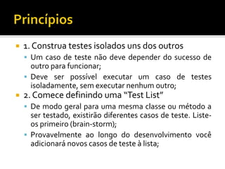1. Construa testes isolados uns dos outrosUm caso de teste não deve depender do sucesso de outro para funcionar;Deve ser possível executar um caso de testes isoladamente, sem executar nenhum outro;2. Comece definindo uma “TestList”De modo geral para uma mesma classe ou método a ser testado, existirão diferentes casos de teste. Liste-os primeiro (brain-storm);Provavelmente ao longo do desenvolvimento você adicionará novos casos de teste à lista;Princípios