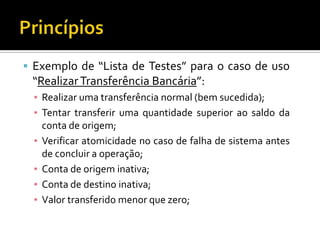 Exemplo de “Lista de Testes” para o caso de uso “Realizar Transferência Bancária”:Realizar uma transferência normal (bem sucedida);Tentar transferir uma quantidade superior ao saldo da conta de origem;Verificar atomicidade no caso de falha de sistema antes de concluir a operação;Conta de origem inativa;Conta de destino inativa;Valor transferido menor que zero;Princípios