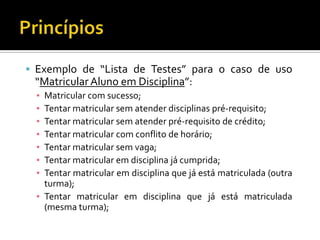 Exemplo de “Lista de Testes” para o caso de uso “Matricular Aluno em Disciplina”:Matricular com sucesso;Tentar matricular sem atender disciplinas pré-requisito;Tentar matricular sem atender pré-requisito de crédito;Tentar matricular com conflito de horário;Tentar matricular sem vaga;Tentar matricular em disciplina já cumprida;Tentar matricular em disciplina que já está matriculada (outra turma);Tentar matricular em disciplina que já está matriculada (mesma turma);Princípios