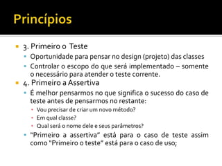 3. Primeiro o  TesteOportunidade para pensar no design (projeto) das classesControlar o escopo do que será implementado – somente o necessário para atender o teste corrente.4. Primeiro a AssertivaÉ melhor pensarmos no que significa o sucesso do caso de teste antes de pensarmos no restante:Vou precisar de criar um novo método?Em qual classe?Qual será o nome dele e seus parâmetros?“Primeiro a assertiva” está para o caso de teste assim como “Primeiro o teste” está para o caso de uso;Princípios