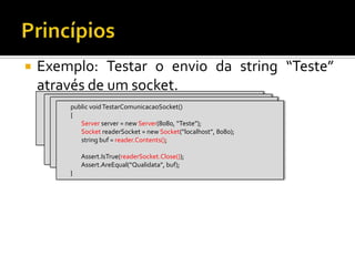 Exemplo: Testar o envio da string “Teste” através de um socket.PrincípiospublicvoidTestarComunicacaoSocket()        {Assert.IsTrue(readerSocket.Close());Assert.AreEqual(“Qualidata”, buf);        }publicvoidTestarComunicacaoSocket()        {                string buf = reader.Contents();Assert.IsTrue(readerSocket.Close());Assert.AreEqual(“Qualidata”, buf);        }publicvoidTestarComunicacaoSocket()        {SocketreaderSocket = newSocket(“localhost”, 8080);                string buf = reader.Contents();Assert.IsTrue(readerSocket.Close());Assert.AreEqual(“Qualidata”, buf);        }publicvoidTestarComunicacaoSocket()        {Serverserver = newServer(8080, “Teste”);SocketreaderSocket = newSocket(“localhost”, 8080);                string buf = reader.Contents();Assert.IsTrue(readerSocket.Close());Assert.AreEqual(“Qualidata”, buf);        }