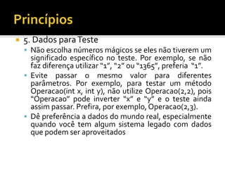 5. Dados para TesteNão escolha números mágicos se eles não tiverem um significado específico no teste. Por exemplo, se não faz diferença utilizar “1”, “2” ou “1365”, preferia  “1”. Evite passar o mesmo valor para diferentes parâmetros. Por exemplo, para testar um método Operacao(int x, int y), não utilize Operacao(2,2), pois “Operacao” pode inverter “x” e “y” e o teste ainda assim passar. Prefira, por exemplo, Operacao(2,3).Dê preferência a dados do mundo real, especialmente quando você tem algum sistema legado com dados que podem ser aproveitadosPrincípios