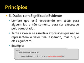 6. Dados com Significado EvidenteLembre que está escrevendo um teste para alguém ler, e não somente para ser executado pelo computador.Tente escrever na assertiva expressões que não só representem o valor final esperado, mas o que eles significam.Exemplo:Princípios        [Test]publicvoid Testar_Fatorial_8()        {Assert.AreEqual(40320, Matematica.Fatorial(8));        } [Test]publicvoid Testar_Fatorial_8()        {Assert.AreEqual(8 * 7 * 6 * 5 * 4 * 3 * 2, Matematica.Fatorial(8));        }