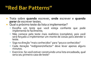 Trata sobre quando escrever, onde escrever e quando parar de escrever testes.Qual o próximo teste da lista a implementar?Escolha um teste que você esteja confiante que pode implementá-lo facilmente;Não comece pelo teste mais realístico (completo), pois você será forçado a implementar um monte de coisas para atender o teste.Siga na direção “mais conhecidos” para “pouco conhecidos”Cada iteração “red/green/refactor” deve levar apenas alguns minutos.Exercício: Se você estiver construindo uma lista encadeada, qual seria seu primeiro caso de teste?“Red Bar Patterns”