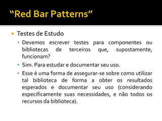 Testes de EstudoDevemos escrever testes para componentes ou bibliotecas de terceiros que, supostamente, funcionam?Sim. Para estudar e documentar seu uso.Esse é uma forma de assegurar-se sobre como utilizar tal biblioteca de forma a obter os resultados esperados e documentar seu uso (considerando especificamente suas necessidades, e não todos os recursos da biblioteca).“Red Bar Patterns”