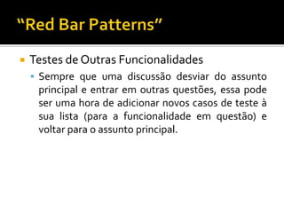 Testes de Outras FuncionalidadesSempre que uma discussão desviar do assunto principal e entrar em outras questões, essa pode ser uma hora de adicionar novos casos de teste à sua lista (para a funcionalidade em questão) e voltar para o assunto principal.“Red Bar Patterns”