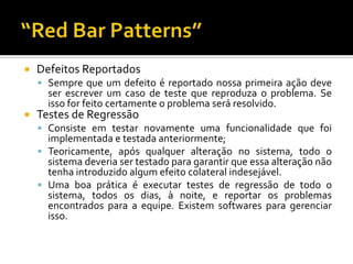 Defeitos ReportadosSempre que um defeito é reportado nossa primeira ação deve ser escrever um caso de teste que reproduza o problema. Se isso for feito certamente o problema será resolvido.Testes de RegressãoConsiste em testar novamente uma funcionalidade que foi implementada e testada anteriormente;Teoricamente, após qualquer alteração no sistema, todo o sistema deveria ser testado para garantir que essa alteração não tenha introduzido algum efeito colateral indesejável.Uma boa prática é executar testes de regressão de todo o sistema, todos os dias, à noite, e reportar os problemas encontrados para a equipe. Existem softwares para gerenciar isso.“Red Bar Patterns”