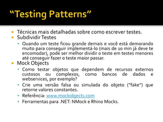 Técnicas mais detalhadas sobre como escrever testes.Subdividir TestesQuando um teste ficou grande demais e você está demorando muito para conseguir implementá-lo (mais de 10 min já deve te encomodar), pode ser melhor dividir o teste em testes menores até conseguir fazer o teste maior passar.MockObjectsComo testar objetos que dependem de recursos externos custosos ou complexos, como bancos de dados e webservices, por exemplo?Crie uma versão falsa ou simulada do objeto (“fake”) que retorne valores constantes.Referência: www.mockobjects.comFerramentas para .NET: NMock e RhinoMocks.“TestingPatterns”