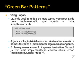 TriangulaçãoQuando você tem dois ou mais testes, você precisa de uma implementação que atenda a todos simultaneamente.Agora a solução trivial (constante) não atende mais,  e somos forçados e implementar algo mais abrangente.É claro que esse exemplo é apenas ilustrativo. Se você já tem uma implementação correta óbvia, então implemente. Senão, “fake it”.“Green Bar Patterns”Página 31publicvoidTestarSoma()      {Assert.AreEqual(5, Somar(2,3));Assert.AreEqual(7, Somar(3,4));     }
