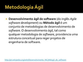 MetodologiaÁgilDesenvolvimento ágil de software (do inglês Agile software development) ou Método ágil é um conjunto de metodologias de desenvolvimento de software. O desenvolvimento ágil, tal como qualquer metodologia de software, providencia uma estrutura conceitual para reger projetos de engenharia de software.http://pt.wikipedia.org/wiki/Desenvolvimento_%C3%A1gil_de_software