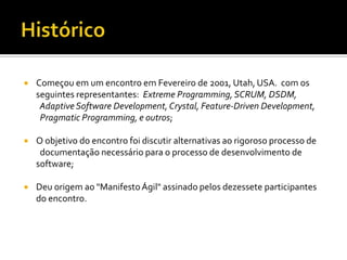 HistóricoComeçou em um encontro em Fevereiro de 2001, Utah, USA.  com os seguintes representantes:  Extreme Programming, SCRUM, DSDM,   Adaptive Software Development, Crystal, Feature-DrivenDevelopment, Pragmatic Programming, e outros;O objetivo do encontro foi discutir alternativas ao rigoroso processo de   documentação necessário para o processo de desenvolvimento de software;Deu origem ao "Manifesto Ágil" assinado pelos dezessete participantes do encontro.