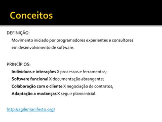 ConceitosDEFINIÇÃO:Movimento iniciado por programadores experientes e consultoresem desenvolvimento de software. PRINCÍPIOS:Indivíduos e interações X processos e ferramentas;Software funcional X documentação abrangente;Colaboração com o cliente X negociação de contratos;Adaptação a mudanças X seguir plano inicial.http://agilemanifesto.org/