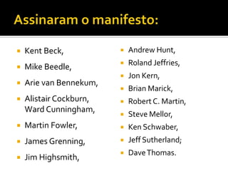 Assinaram o manifesto:Kent Beck, Mike Beedle, Arie van Bennekum, AlistairCockburn,WardCunningham, Martin Fowler, James Grenning, Jim Highsmith,Andrew Hunt, Roland Jeffries, Jon Kern, Brian Marick, Robert C. Martin, Steve Mellor, Ken Schwaber, Jeff Sutherland; Dave Thomas.